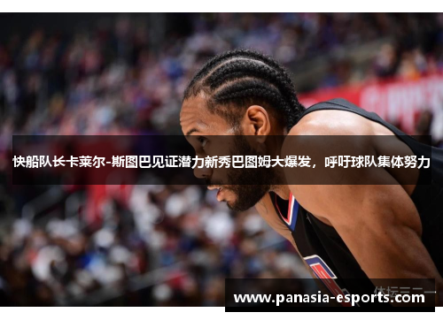 快船队长卡莱尔-斯图巴见证潜力新秀巴图姆大爆发，呼吁球队集体努力